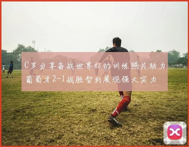 C罗分享备战世界杯的训练照片助力葡萄牙2-1战胜智利展现强大实力