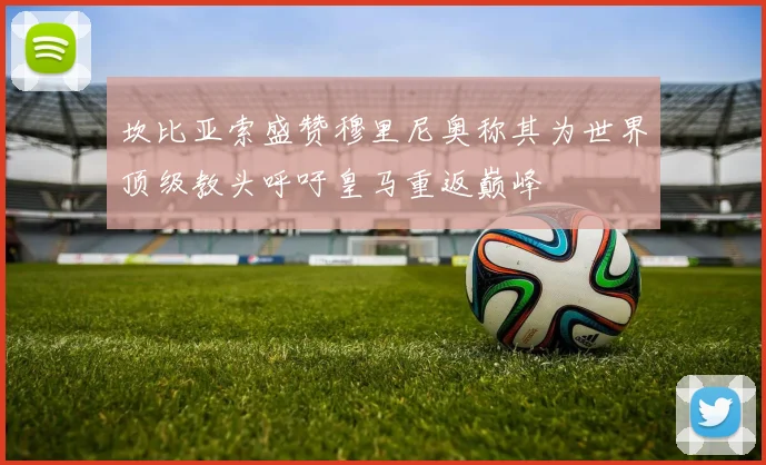 坎比亚索盛赞穆里尼奥称其为世界顶级教头呼吁皇马重返巅峰