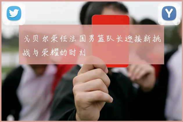戈贝尔荣任法国男篮队长迎接新挑战与荣耀的时刻