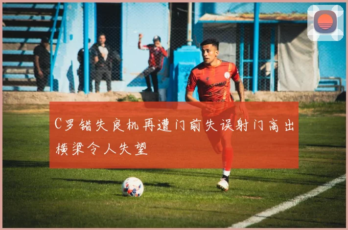C罗错失良机再遭门前失误射门高出横梁令人失望