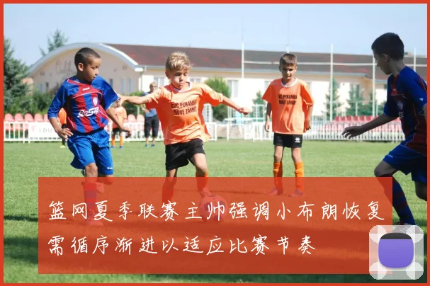 篮网夏季联赛主帅强调小布朗恢复需循序渐进以适应比赛节奏