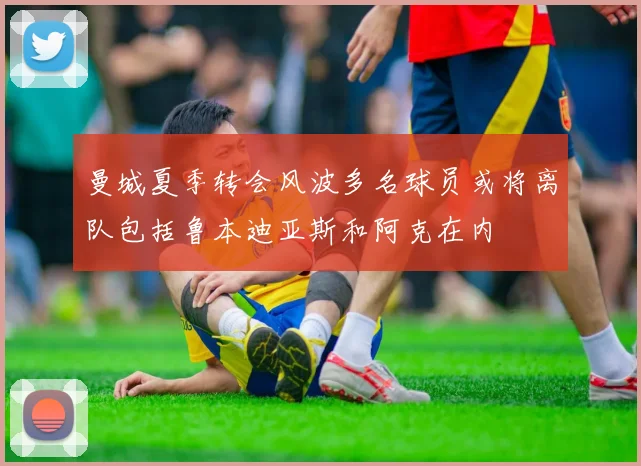 曼城夏季转会风波多名球员或将离队包括鲁本迪亚斯和阿克在内