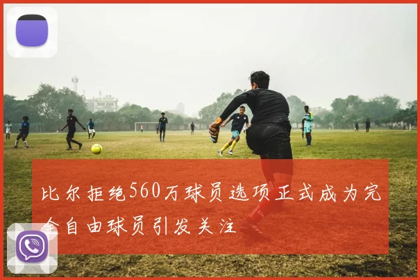 比尔拒绝560万球员选项正式成为完全自由球员引发关注
