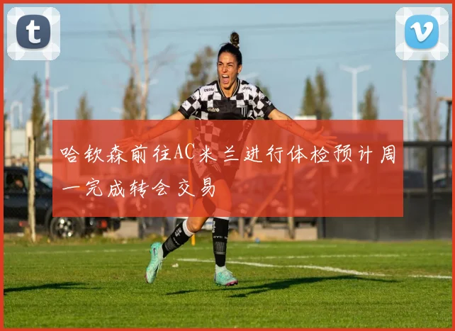 哈钦森前往AC米兰进行体检预计周一完成转会交易