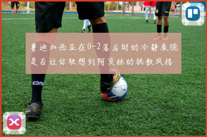 鲁迪加西亚在0-2落后时的冷静表现是否让你联想到阿莫林的执教风格