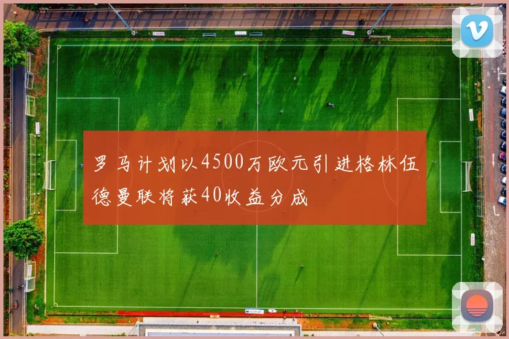罗马计划以4500万欧元引进格林伍德曼联将获40收益分成