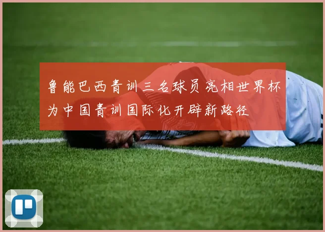 鲁能巴西青训三名球员亮相世界杯为中国青训国际化开辟新路径
