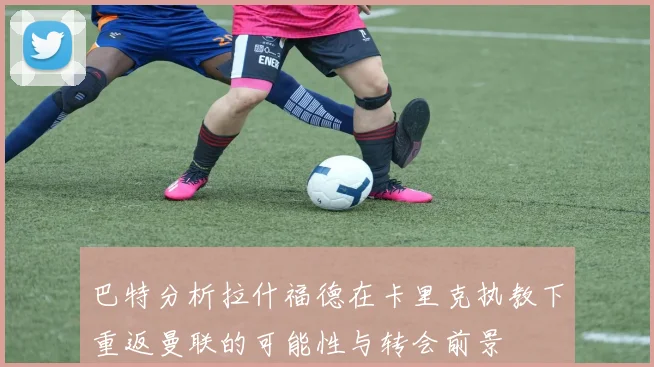 巴特分析拉什福德在卡里克执教下重返曼联的可能性与转会前景