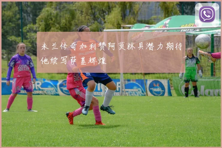 米兰传奇加利赞阿莫林具潜力期待他续写萨基辉煌