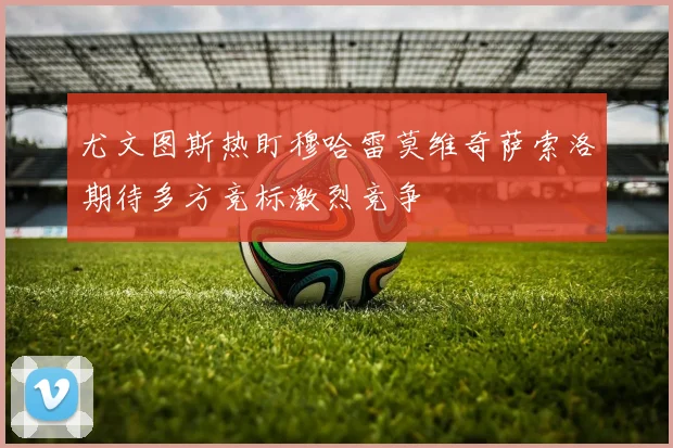 尤文图斯热盯穆哈雷莫维奇萨索洛期待多方竞标激烈竞争
