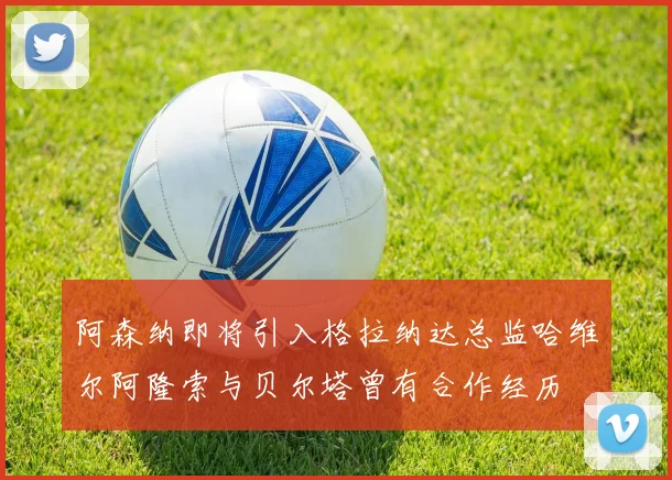阿森纳即将引入格拉纳达总监哈维尔阿隆索与贝尔塔曾有合作经历