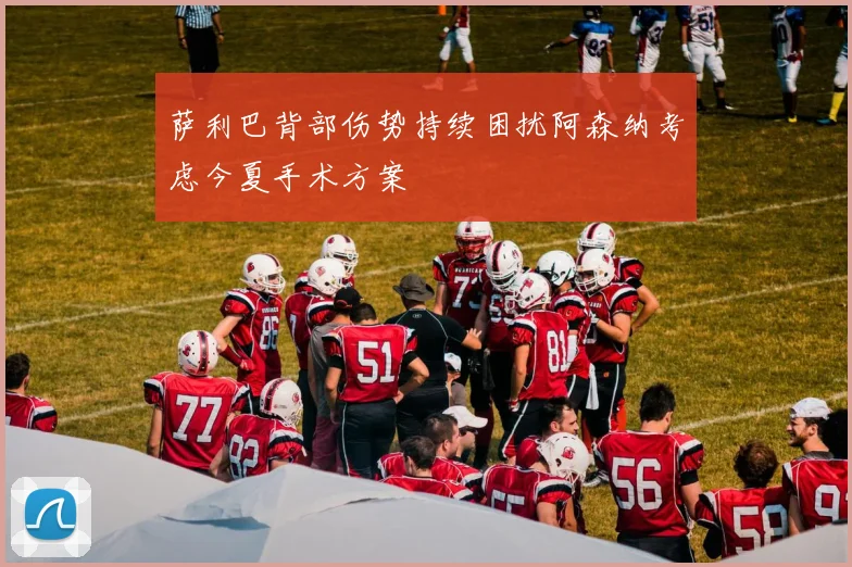 萨利巴背部伤势持续困扰阿森纳考虑今夏手术方案