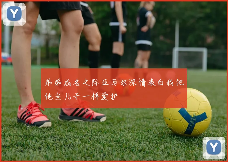 弟弟成名之际亚马尔深情表白我把他当儿子一样爱护