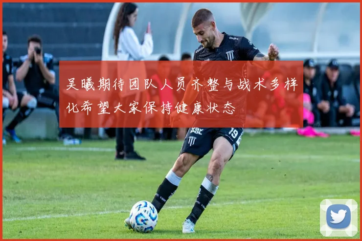吴曦期待团队人员齐整与战术多样化希望大家保持健康状态