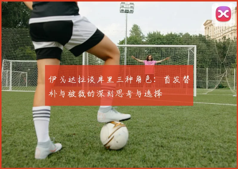 伊戈达拉谈库里三种角色：首发替补与被裁的深刻思考与选择