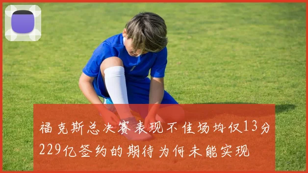福克斯总决赛表现不佳场均仅13分229亿签约的期待为何未能实现