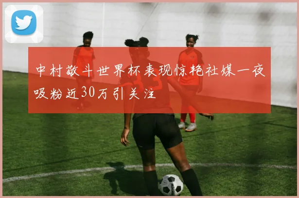 中村敬斗世界杯表现惊艳社媒一夜吸粉近30万引关注